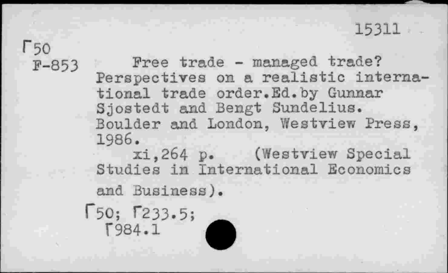 ﻿15311
r 50
P-853
Free trade - managed trade? Perspectives on a realistic international trade order.Ed.by Gunnar Sjostedt and Bengt Sundelius. Boulder and London, Westview Press, 1986.
xi,264 p. (Westview Special Studies in International Economics
and Business).
r50; T233.5;
F984.1